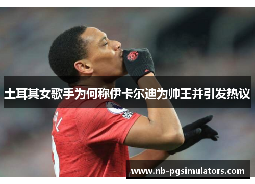 土耳其女歌手为何称伊卡尔迪为帅王并引发热议