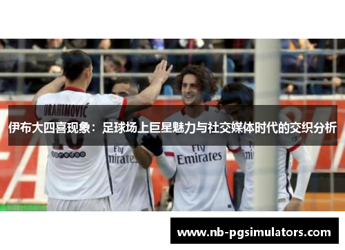 伊布大四喜现象：足球场上巨星魅力与社交媒体时代的交织分析