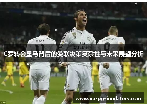 C罗转会皇马背后的曼联决策复杂性与未来展望分析 C罗转会皇马背后的曼联决策复杂性与未来展望分析