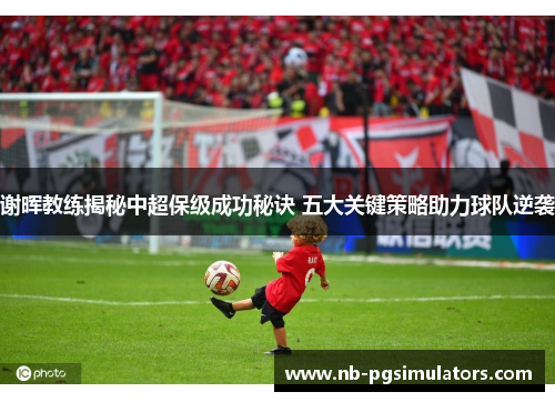 谢晖教练揭秘中超保级成功秘诀 五大关键策略助力球队逆袭