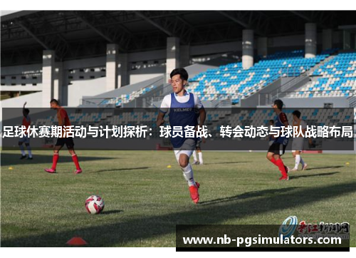 足球休赛期活动与计划探析:球员备战、转会动态与球队战略布局 足球休赛期活动与计划探析:球员备战、转会动态与球队战略布局