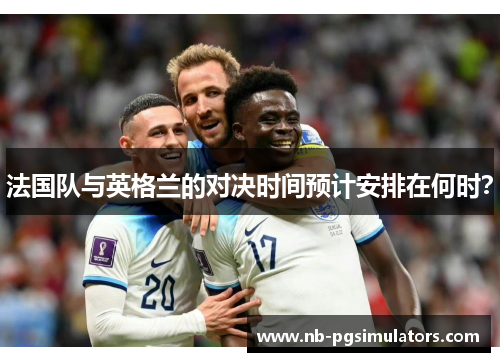 法国队与英格兰的对决时间预计安排在何时? 法国队与英格兰的对决时间预计安排在何时?