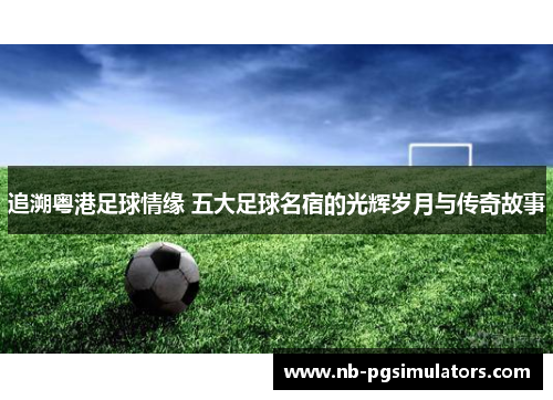 追溯粤港足球情缘 五大足球名宿的光辉岁月与传奇故事