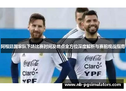 阿根廷国家队下场比赛时间及地点全方位深度解析与赛前观战指南