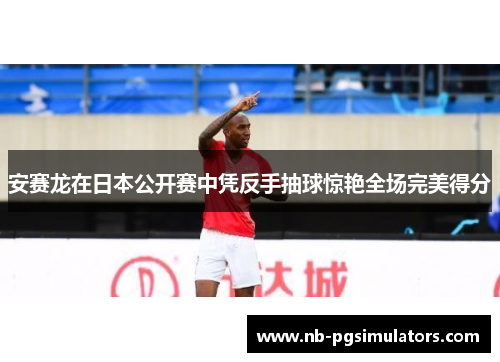 安赛龙在日本公开赛中凭反手抽球惊艳全场完美得分