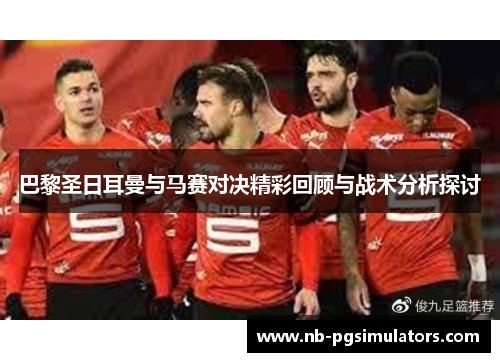 巴黎圣日耳曼与马赛对决精彩回顾与战术分析探讨