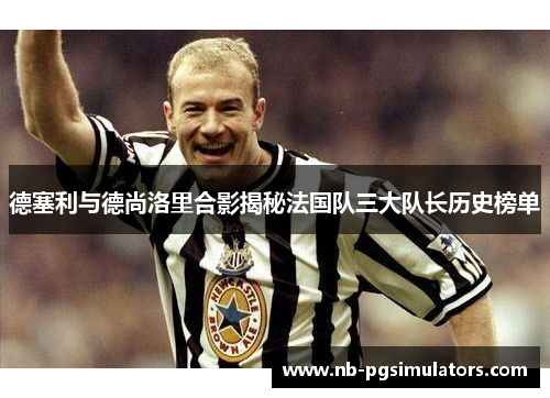 德塞利与德尚洛里合影揭秘法国队三大队长历史榜单