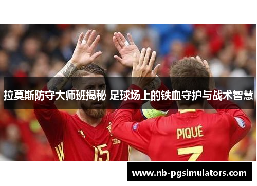 拉莫斯防守大师班揭秘 足球场上的铁血守护与战术智慧 拉莫斯防守大师班揭秘 足球场上的铁血守护与战术智慧