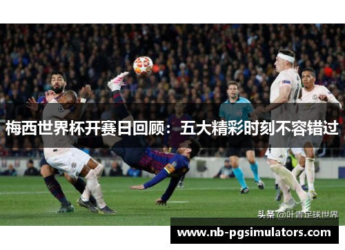 梅西世界杯开赛日回顾：五大精彩时刻不容错过