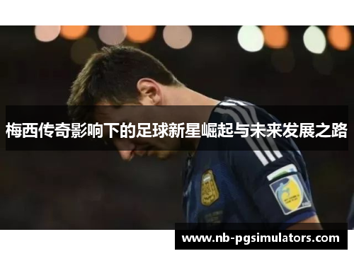 梅西传奇影响下的足球新星崛起与未来发展之路