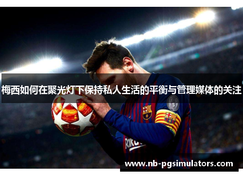 梅西如何在聚光灯下保持私人生活的平衡与管理媒体的关注 梅西如何在聚光灯下保持私人生活的平衡与管理媒体的关注