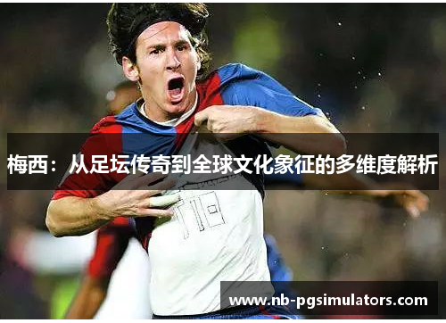 梅西:从足坛传奇到全球文化象征的多维度解析 梅西:从足坛传奇到全球文化象征的多维度解析