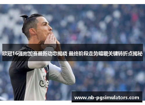 欧冠16强附加赛最新动态揭晓 最终阶段走势暗藏关键转折点揭秘