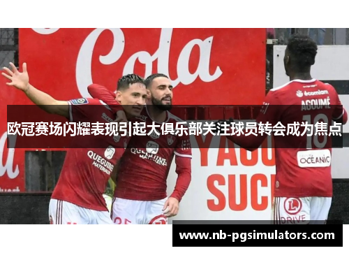 欧冠赛场闪耀表现引起大俱乐部关注球员转会成为焦点
