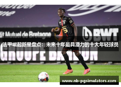 法甲崛起新星盘点：未来十年最具潜力的十大年轻球员