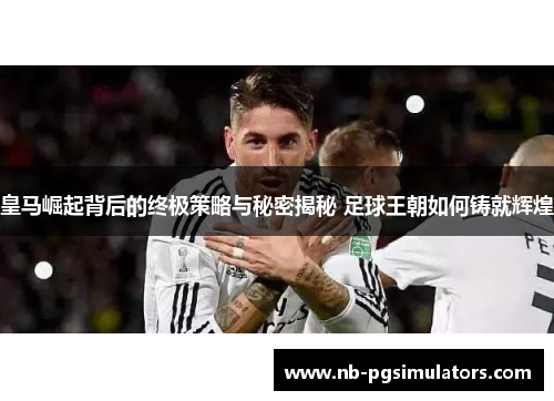 皇马崛起背后的终极策略与秘密揭秘 足球王朝如何铸就辉煌